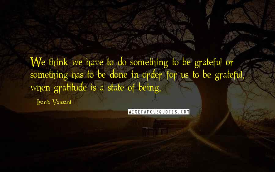 Iyanla Vanzant Quotes: We think we have to do something to be grateful or something has to be done in order for us to be grateful, when gratitude is a state of being.