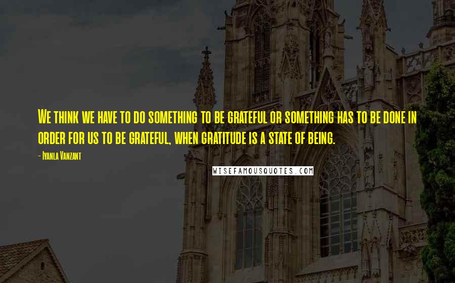 Iyanla Vanzant Quotes: We think we have to do something to be grateful or something has to be done in order for us to be grateful, when gratitude is a state of being.