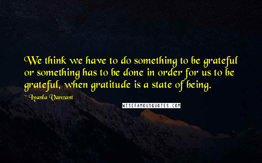 Iyanla Vanzant Quotes: We think we have to do something to be grateful or something has to be done in order for us to be grateful, when gratitude is a state of being.