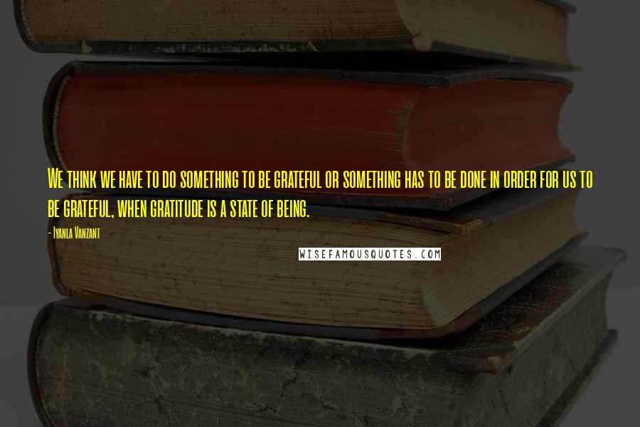 Iyanla Vanzant Quotes: We think we have to do something to be grateful or something has to be done in order for us to be grateful, when gratitude is a state of being.