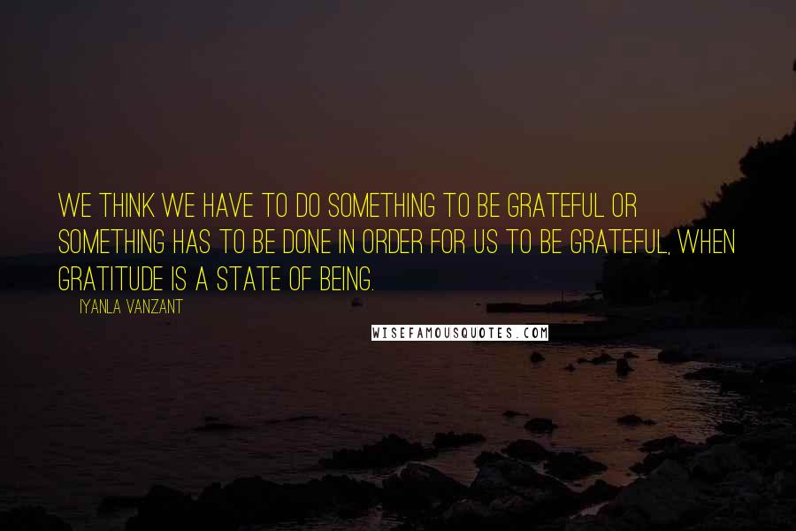 Iyanla Vanzant Quotes: We think we have to do something to be grateful or something has to be done in order for us to be grateful, when gratitude is a state of being.