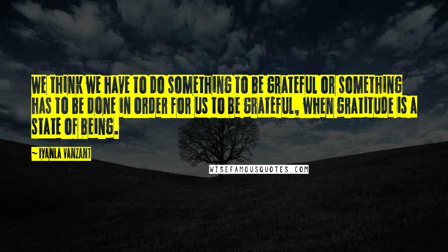 Iyanla Vanzant Quotes: We think we have to do something to be grateful or something has to be done in order for us to be grateful, when gratitude is a state of being.