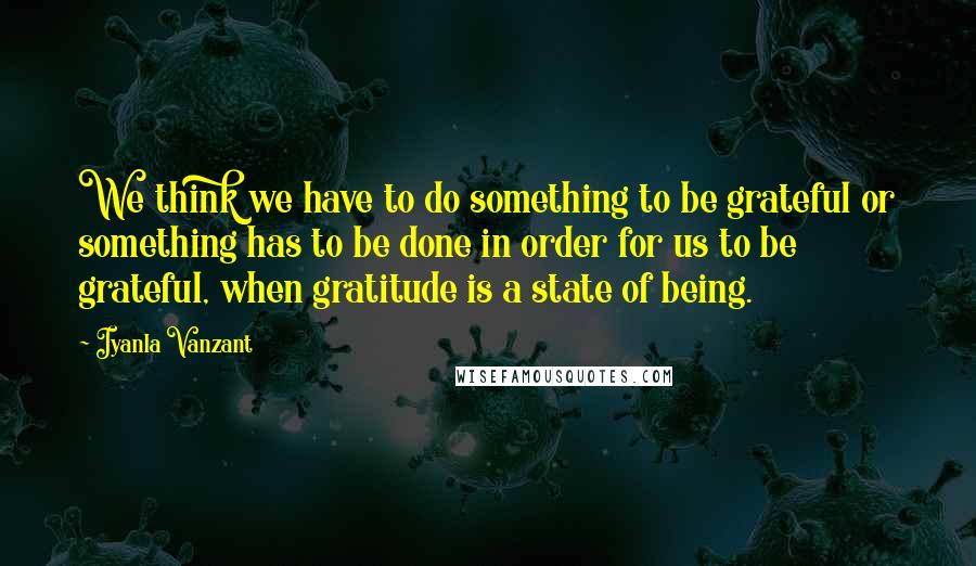 Iyanla Vanzant Quotes: We think we have to do something to be grateful or something has to be done in order for us to be grateful, when gratitude is a state of being.