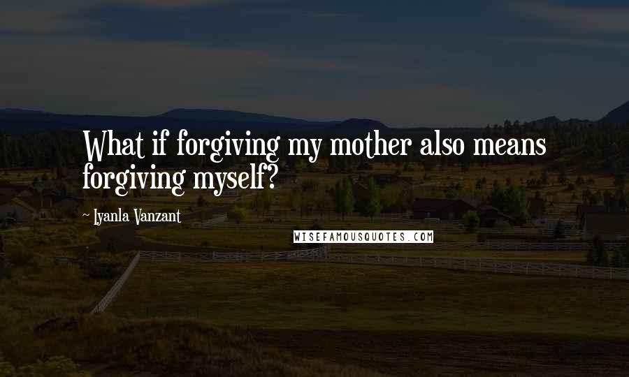 Iyanla Vanzant Quotes: What if forgiving my mother also means forgiving myself?