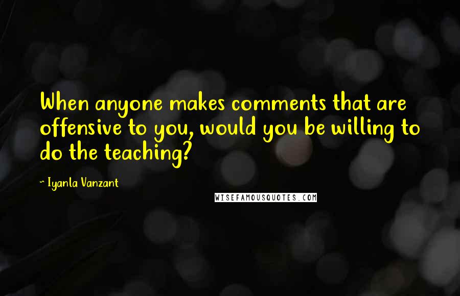 Iyanla Vanzant Quotes: When anyone makes comments that are offensive to you, would you be willing to do the teaching?