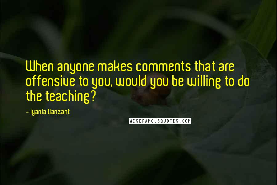Iyanla Vanzant Quotes: When anyone makes comments that are offensive to you, would you be willing to do the teaching?