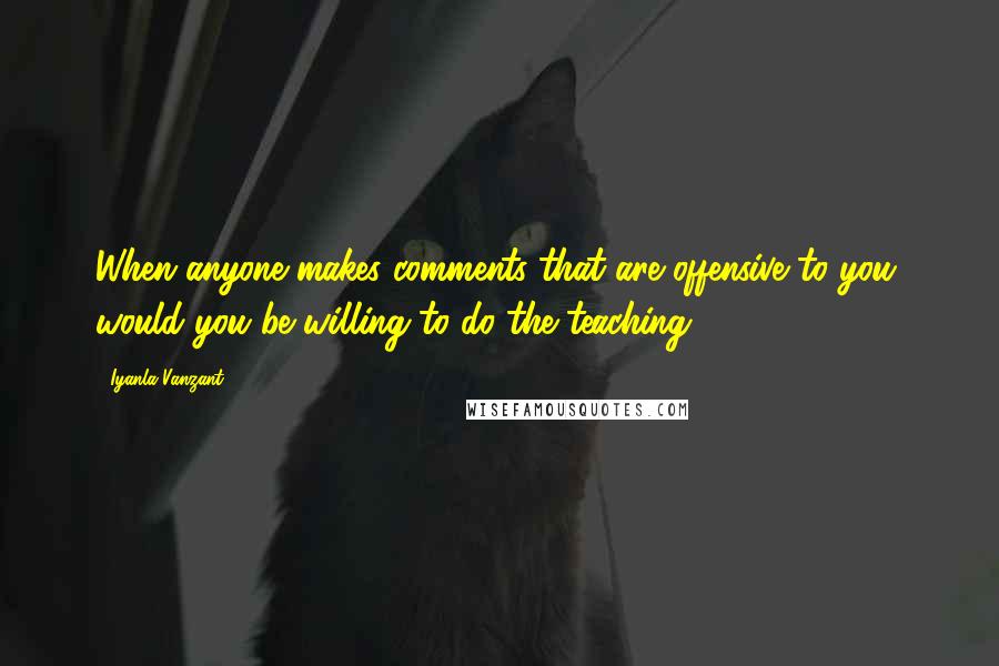 Iyanla Vanzant Quotes: When anyone makes comments that are offensive to you, would you be willing to do the teaching?