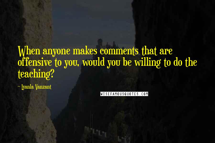 Iyanla Vanzant Quotes: When anyone makes comments that are offensive to you, would you be willing to do the teaching?