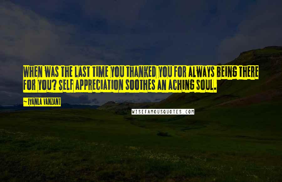 Iyanla Vanzant Quotes: When was the last time you thanked you for always being there for you? Self appreciation soothes an aching soul.