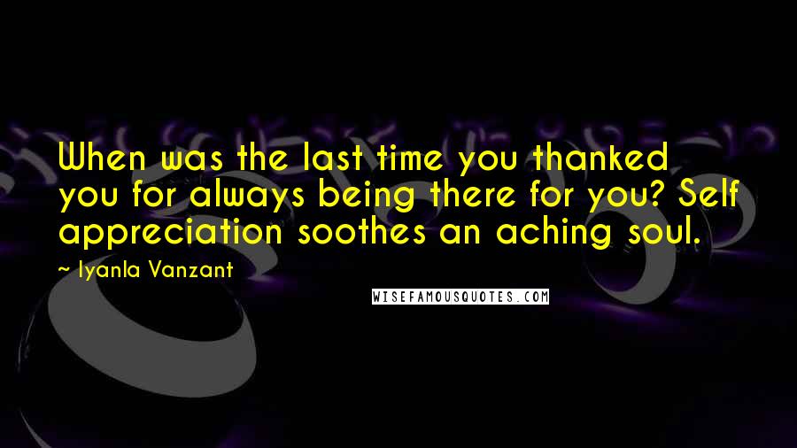 Iyanla Vanzant Quotes: When was the last time you thanked you for always being there for you? Self appreciation soothes an aching soul.