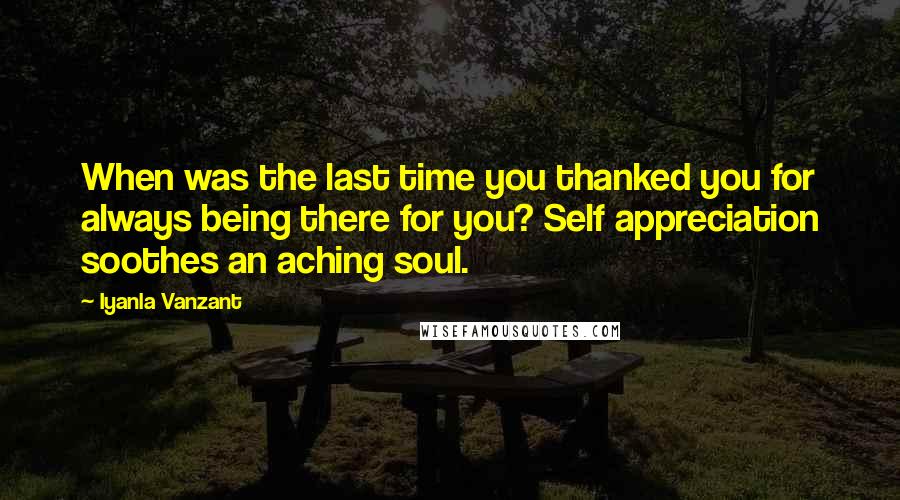 Iyanla Vanzant Quotes: When was the last time you thanked you for always being there for you? Self appreciation soothes an aching soul.