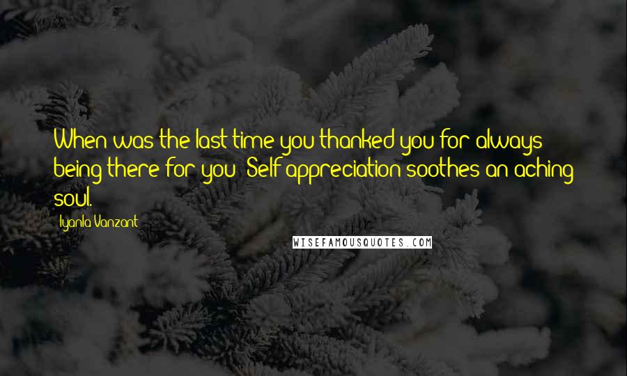 Iyanla Vanzant Quotes: When was the last time you thanked you for always being there for you? Self appreciation soothes an aching soul.