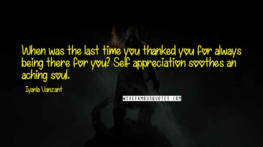 Iyanla Vanzant Quotes: When was the last time you thanked you for always being there for you? Self appreciation soothes an aching soul.