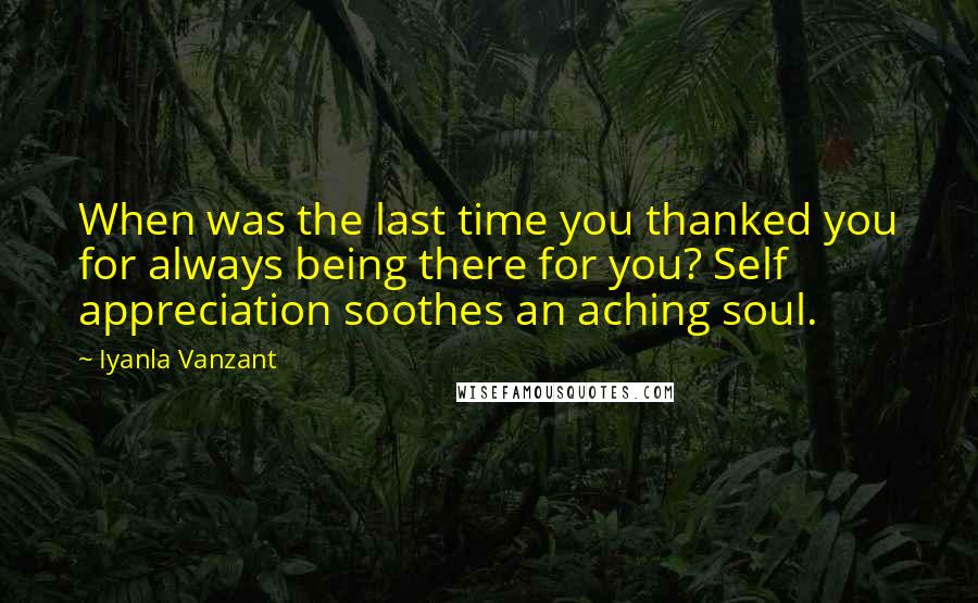 Iyanla Vanzant Quotes: When was the last time you thanked you for always being there for you? Self appreciation soothes an aching soul.