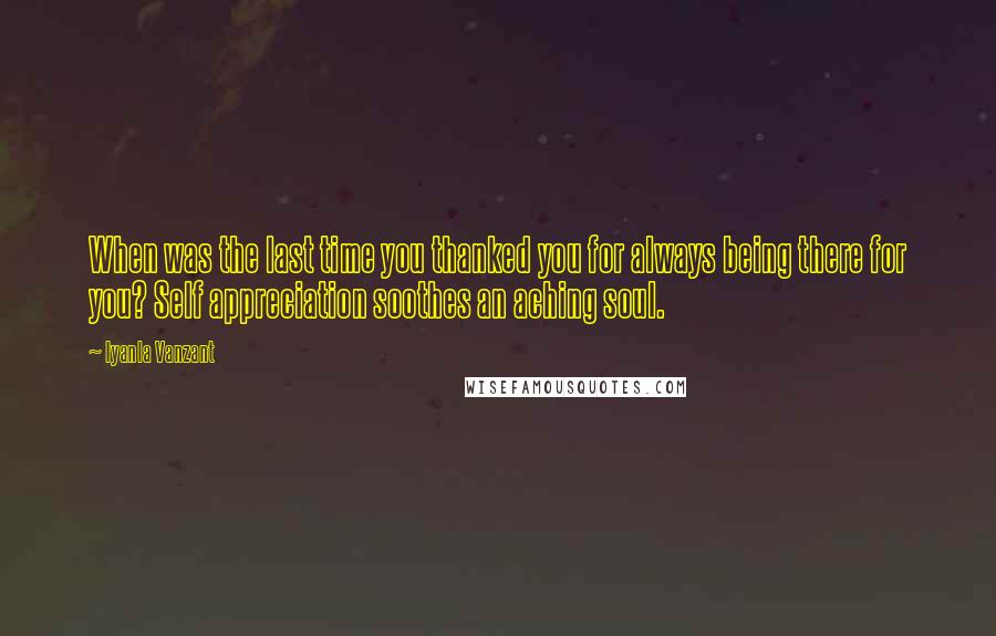 Iyanla Vanzant Quotes: When was the last time you thanked you for always being there for you? Self appreciation soothes an aching soul.