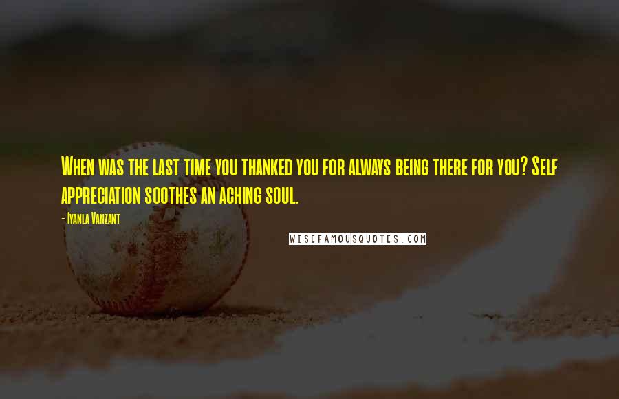 Iyanla Vanzant Quotes: When was the last time you thanked you for always being there for you? Self appreciation soothes an aching soul.