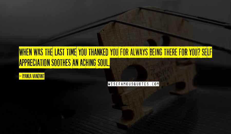 Iyanla Vanzant Quotes: When was the last time you thanked you for always being there for you? Self appreciation soothes an aching soul.