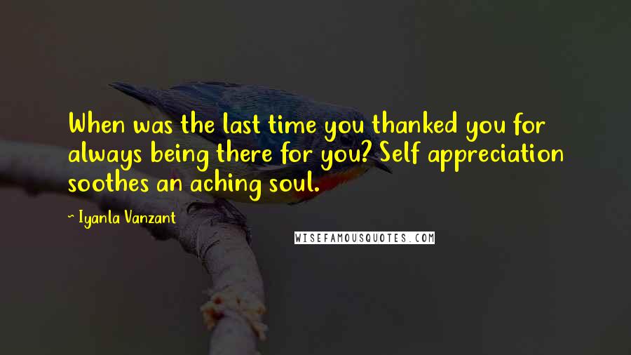 Iyanla Vanzant Quotes: When was the last time you thanked you for always being there for you? Self appreciation soothes an aching soul.