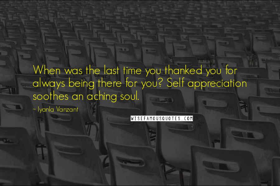 Iyanla Vanzant Quotes: When was the last time you thanked you for always being there for you? Self appreciation soothes an aching soul.