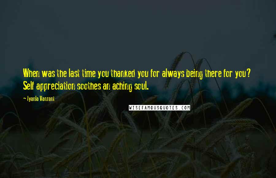 Iyanla Vanzant Quotes: When was the last time you thanked you for always being there for you? Self appreciation soothes an aching soul.