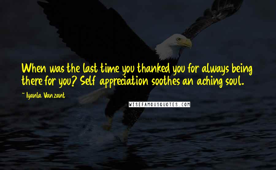 Iyanla Vanzant Quotes: When was the last time you thanked you for always being there for you? Self appreciation soothes an aching soul.