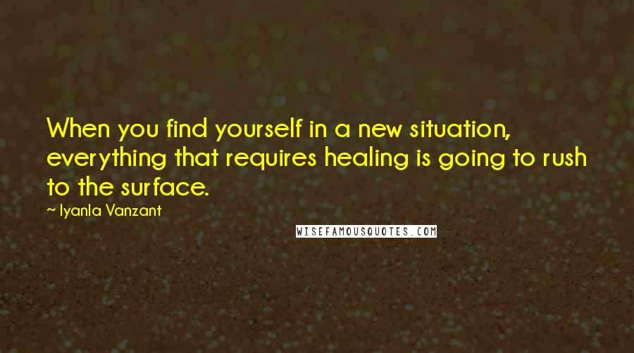 Iyanla Vanzant Quotes: When you find yourself in a new situation, everything that requires healing is going to rush to the surface.