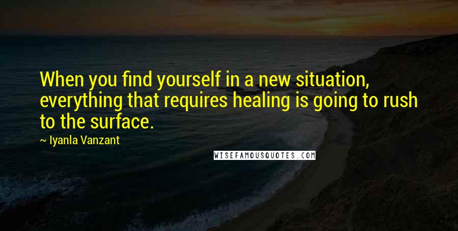 Iyanla Vanzant Quotes: When you find yourself in a new situation, everything that requires healing is going to rush to the surface.