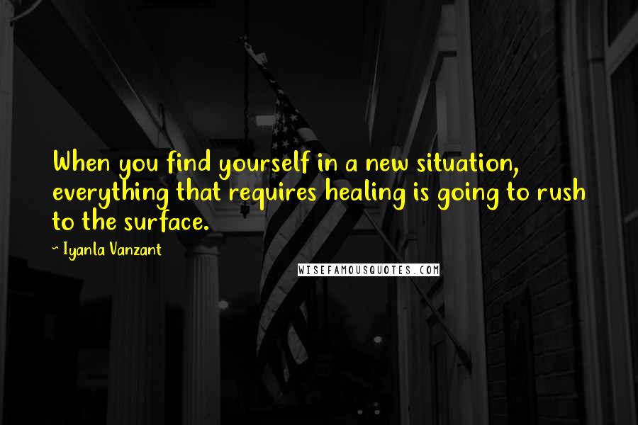 Iyanla Vanzant Quotes: When you find yourself in a new situation, everything that requires healing is going to rush to the surface.