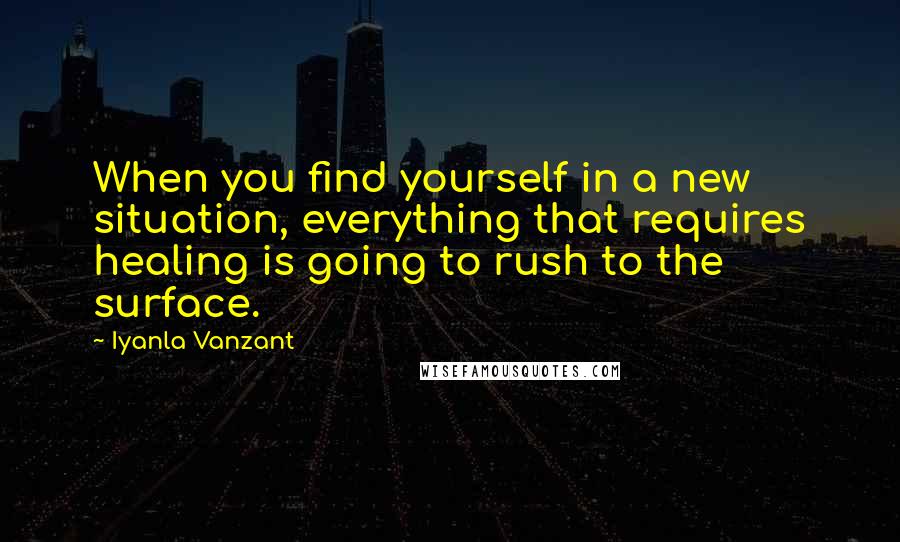 Iyanla Vanzant Quotes: When you find yourself in a new situation, everything that requires healing is going to rush to the surface.