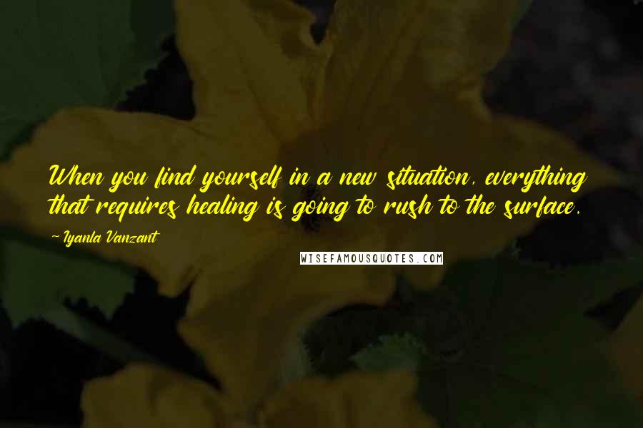 Iyanla Vanzant Quotes: When you find yourself in a new situation, everything that requires healing is going to rush to the surface.