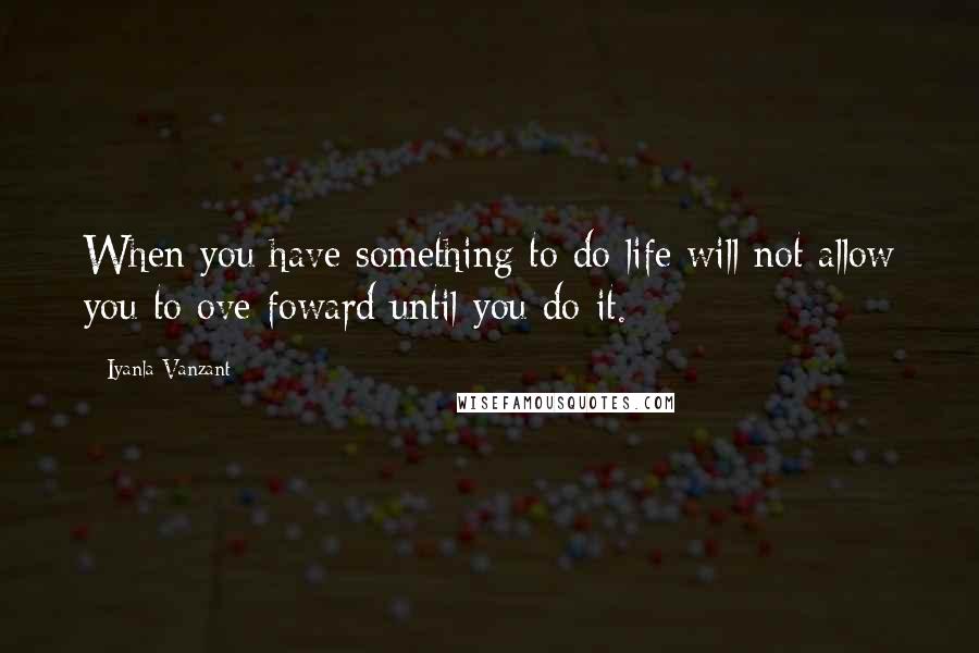 Iyanla Vanzant Quotes: When you have something to do life will not allow you to ove foward until you do it.