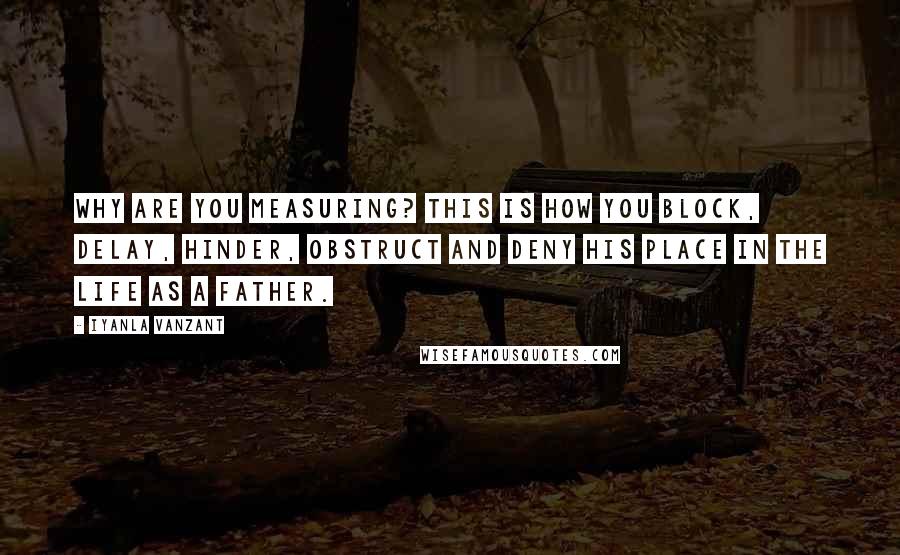 Iyanla Vanzant Quotes: Why are you measuring? This is how you block, delay, hinder, obstruct and deny his place in the life as a father.