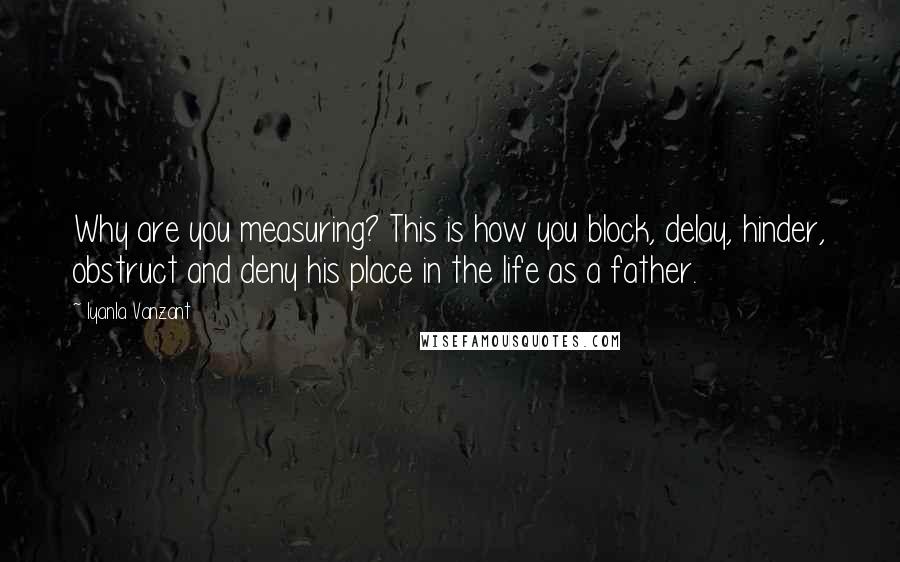 Iyanla Vanzant Quotes: Why are you measuring? This is how you block, delay, hinder, obstruct and deny his place in the life as a father.