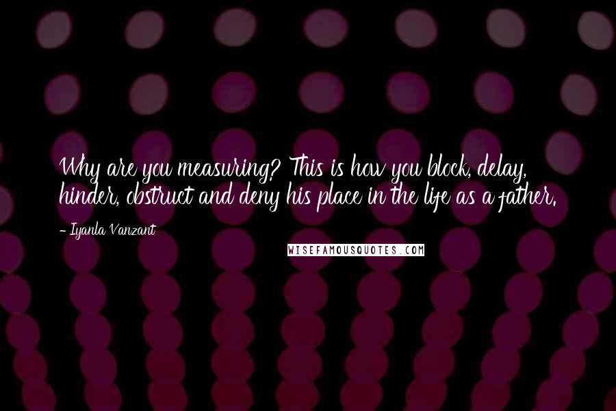 Iyanla Vanzant Quotes: Why are you measuring? This is how you block, delay, hinder, obstruct and deny his place in the life as a father.