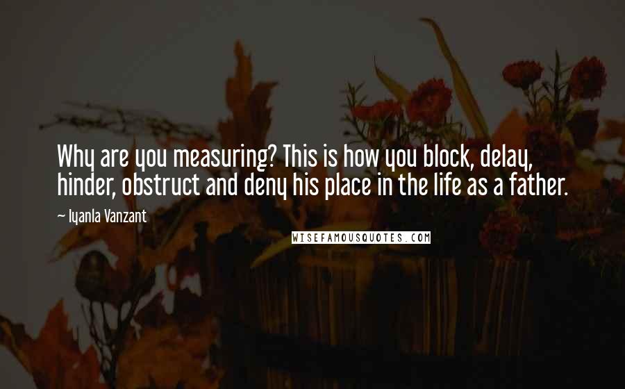 Iyanla Vanzant Quotes: Why are you measuring? This is how you block, delay, hinder, obstruct and deny his place in the life as a father.