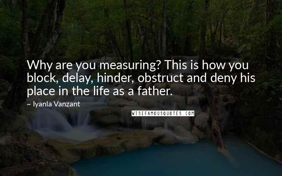 Iyanla Vanzant Quotes: Why are you measuring? This is how you block, delay, hinder, obstruct and deny his place in the life as a father.