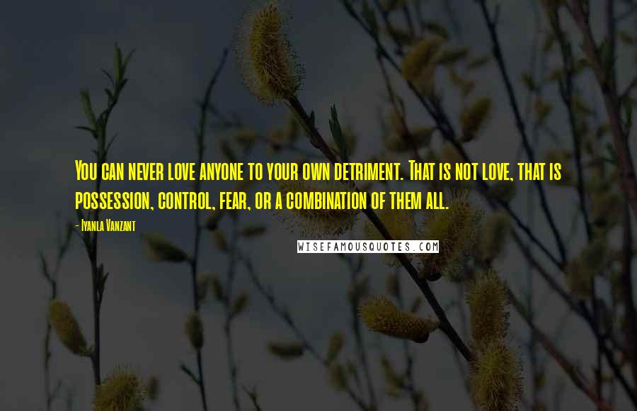 Iyanla Vanzant Quotes: You can never love anyone to your own detriment. That is not love, that is possession, control, fear, or a combination of them all.