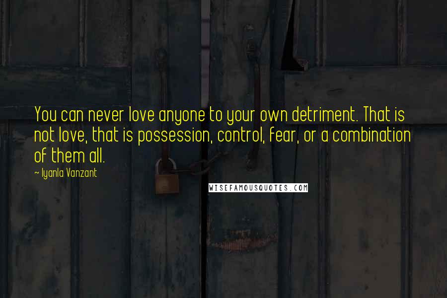 Iyanla Vanzant Quotes: You can never love anyone to your own detriment. That is not love, that is possession, control, fear, or a combination of them all.