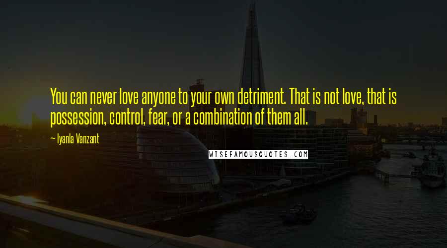 Iyanla Vanzant Quotes: You can never love anyone to your own detriment. That is not love, that is possession, control, fear, or a combination of them all.