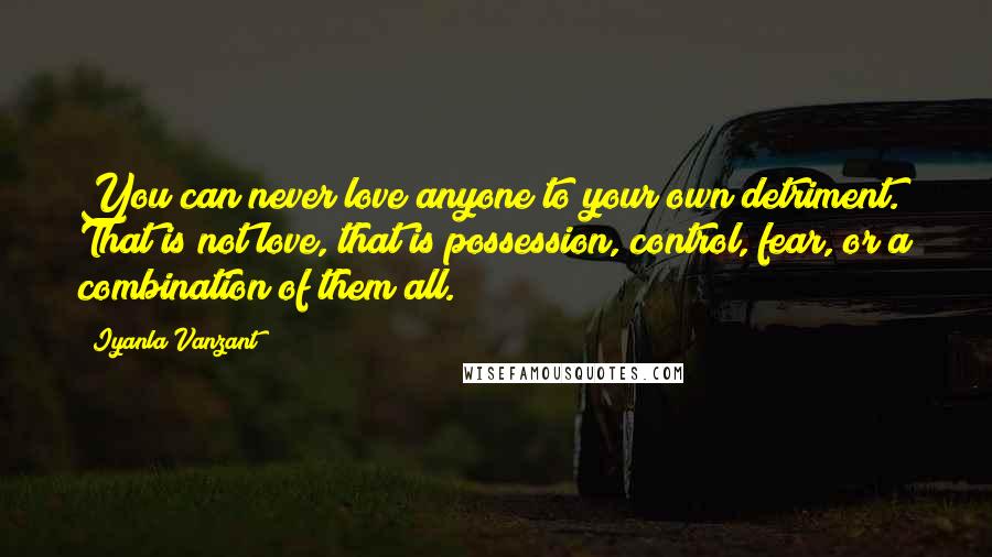 Iyanla Vanzant Quotes: You can never love anyone to your own detriment. That is not love, that is possession, control, fear, or a combination of them all.