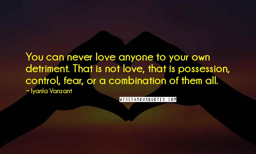 Iyanla Vanzant Quotes: You can never love anyone to your own detriment. That is not love, that is possession, control, fear, or a combination of them all.