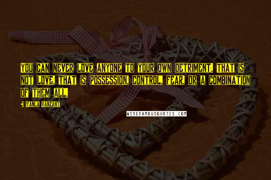 Iyanla Vanzant Quotes: You can never love anyone to your own detriment. That is not love, that is possession, control, fear, or a combination of them all.