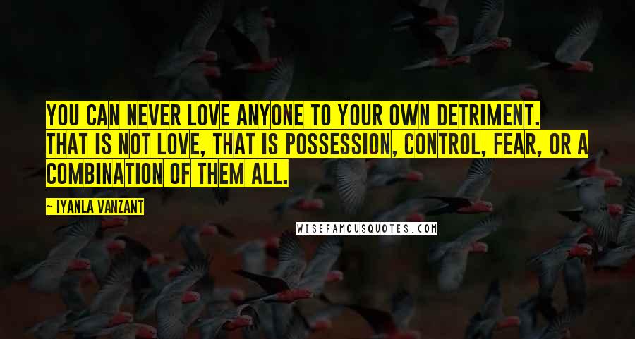 Iyanla Vanzant Quotes: You can never love anyone to your own detriment. That is not love, that is possession, control, fear, or a combination of them all.