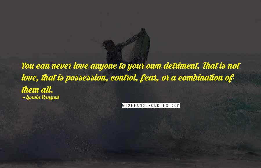 Iyanla Vanzant Quotes: You can never love anyone to your own detriment. That is not love, that is possession, control, fear, or a combination of them all.