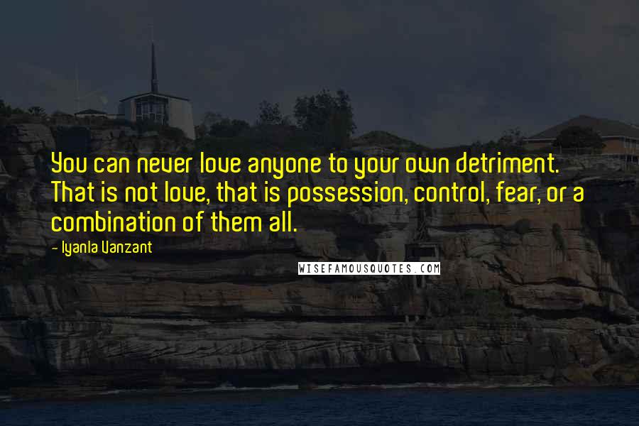 Iyanla Vanzant Quotes: You can never love anyone to your own detriment. That is not love, that is possession, control, fear, or a combination of them all.