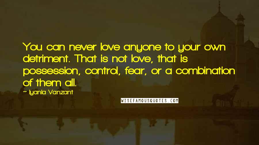 Iyanla Vanzant Quotes: You can never love anyone to your own detriment. That is not love, that is possession, control, fear, or a combination of them all.