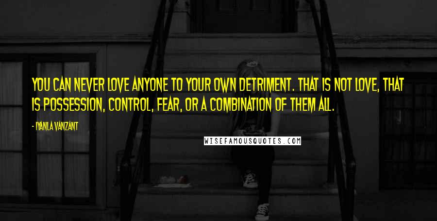 Iyanla Vanzant Quotes: You can never love anyone to your own detriment. That is not love, that is possession, control, fear, or a combination of them all.