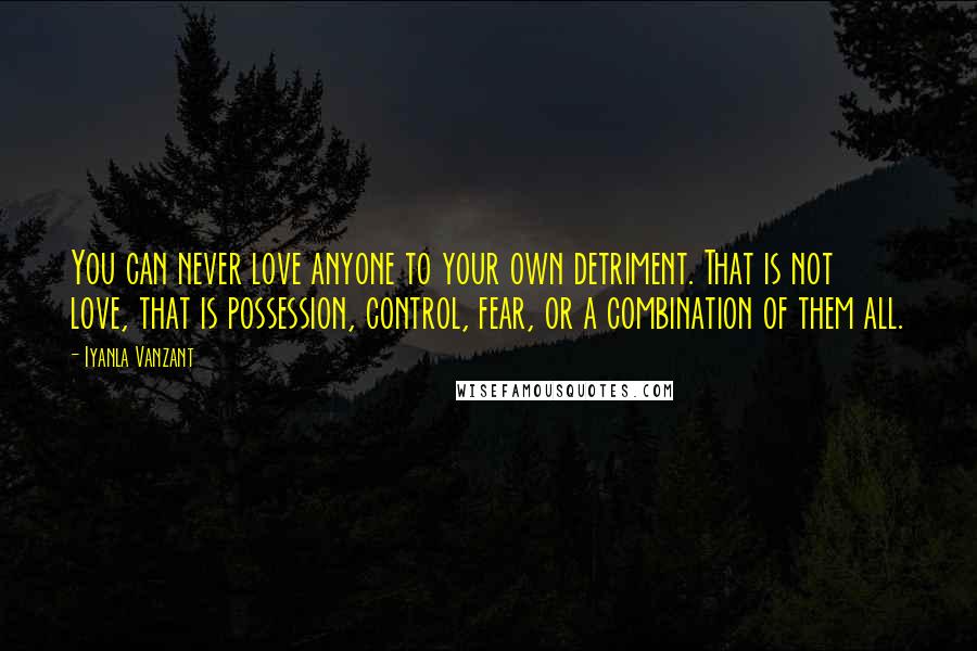 Iyanla Vanzant Quotes: You can never love anyone to your own detriment. That is not love, that is possession, control, fear, or a combination of them all.