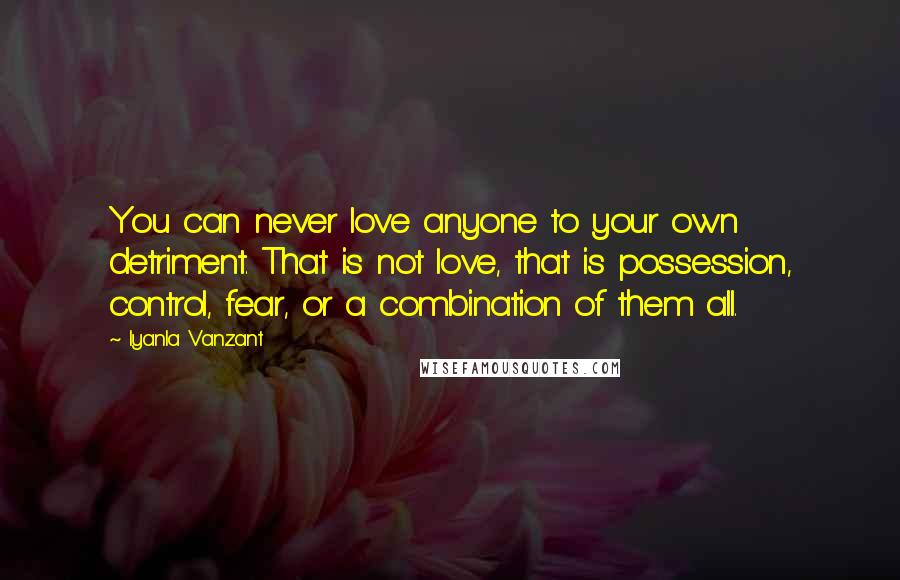 Iyanla Vanzant Quotes: You can never love anyone to your own detriment. That is not love, that is possession, control, fear, or a combination of them all.