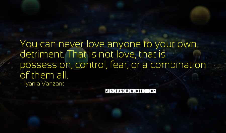 Iyanla Vanzant Quotes: You can never love anyone to your own detriment. That is not love, that is possession, control, fear, or a combination of them all.